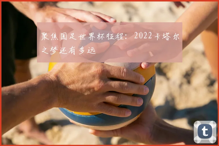 聚焦国足世界杯征程：2022卡塔尔之梦还有多远