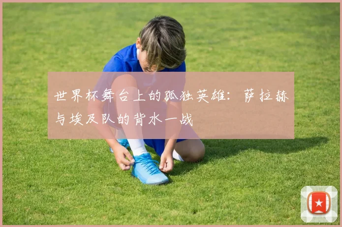 世界杯舞台上的孤独英雄：萨拉赫与埃及队的背水一战