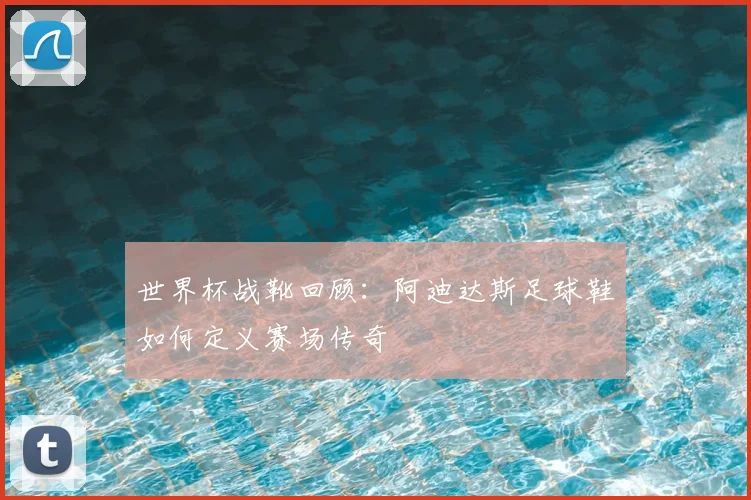 世界杯战靴回顾:阿迪达斯足球鞋如何定义赛场传奇