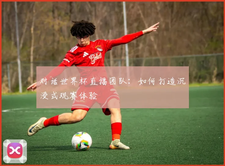 对话世界杯直播团队:如何打造沉浸式观赛体验