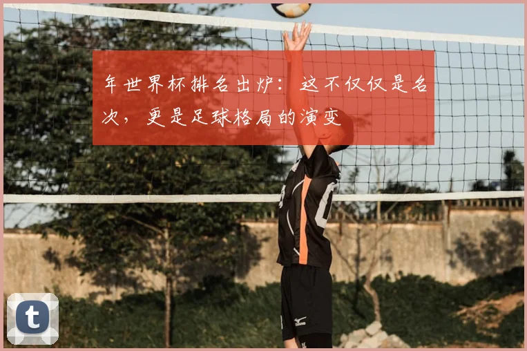 年世界杯排名出炉:这不仅仅是名次,更是足球格局的演变