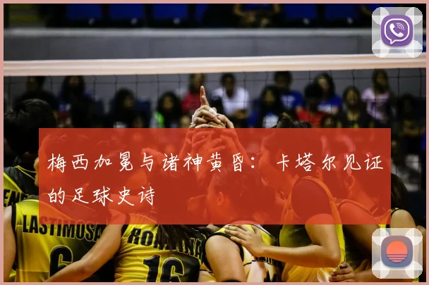 梅西加冕与诸神黄昏:卡塔尔见证的足球史诗