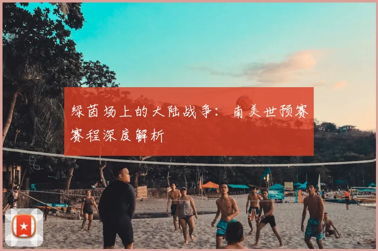 绿茵场上的大陆战争：南美世预赛赛程深度解析