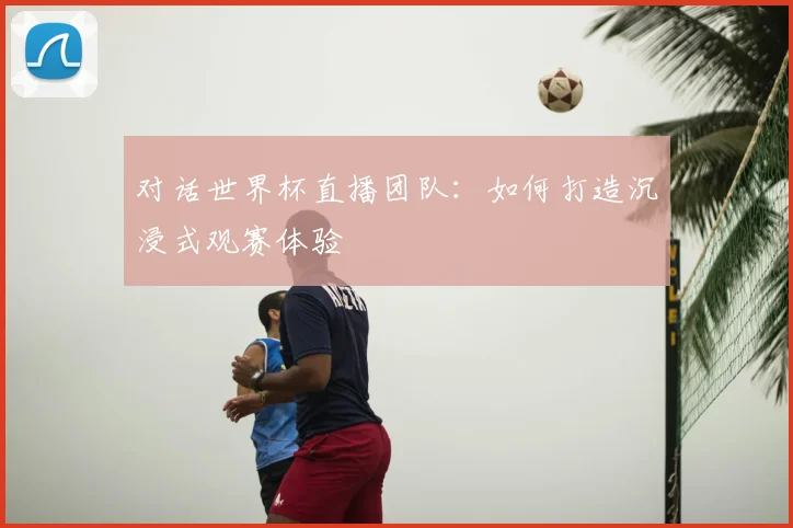 对话世界杯直播团队:如何打造沉浸式观赛体验