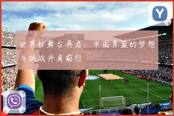 世界杯舞台再启，中国男篮的梦想与挑战并肩前行