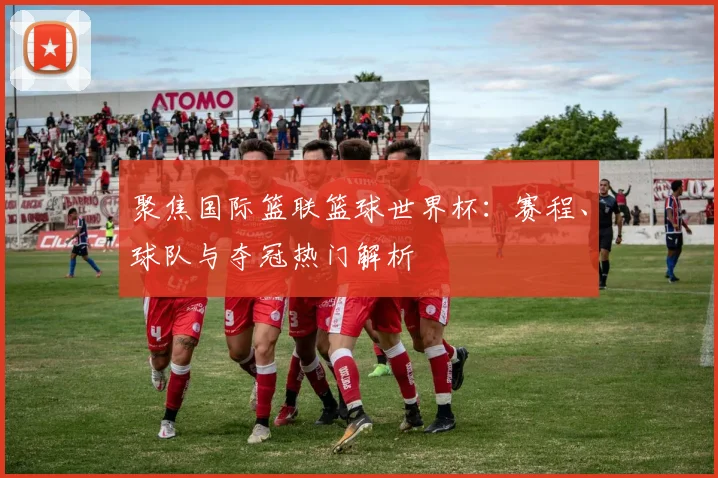 聚焦国际篮联篮球世界杯：赛程、球队与夺冠热门解析