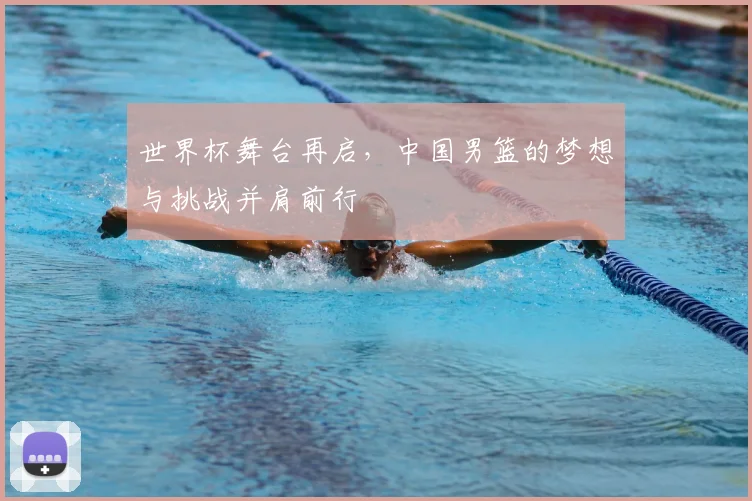 世界杯舞台再启，中国男篮的梦想与挑战并肩前行