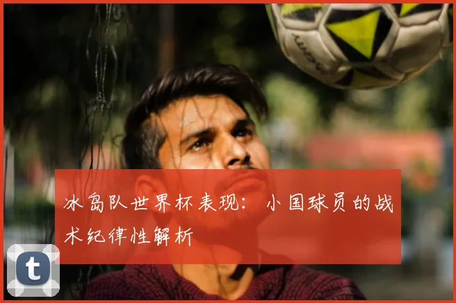 冰岛队世界杯表现：小国球员的战术纪律性解析