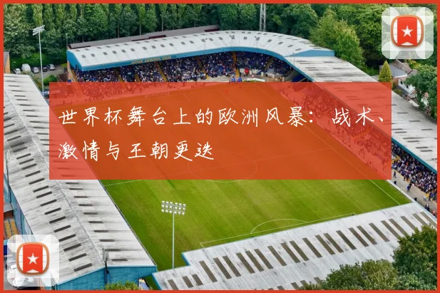 世界杯舞台上的欧洲风暴：战术、激情与王朝更迭