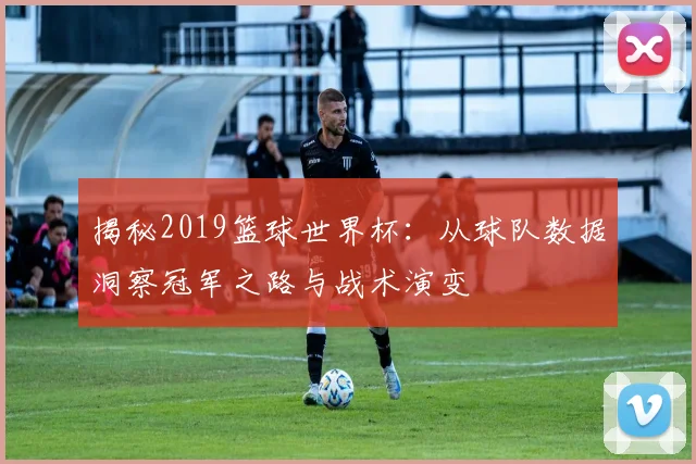 揭秘2019篮球世界杯：从球队数据洞察冠军之路与战术演变