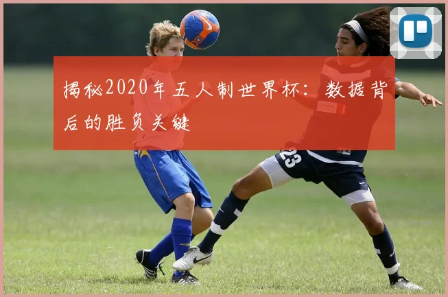 揭秘2020年五人制世界杯：数据背后的胜负关键