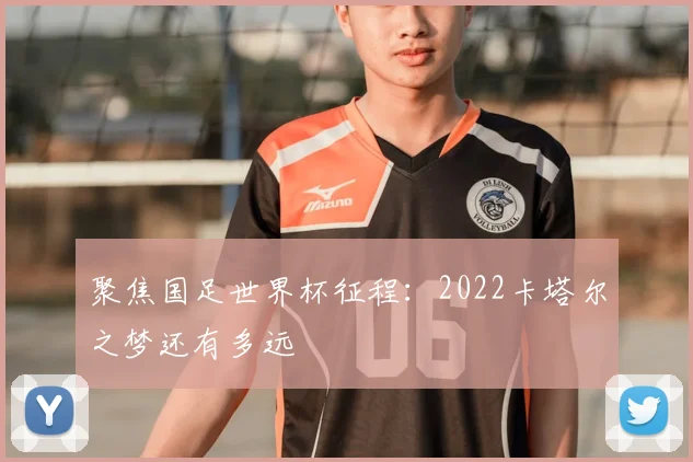 聚焦国足世界杯征程：2022卡塔尔之梦还有多远