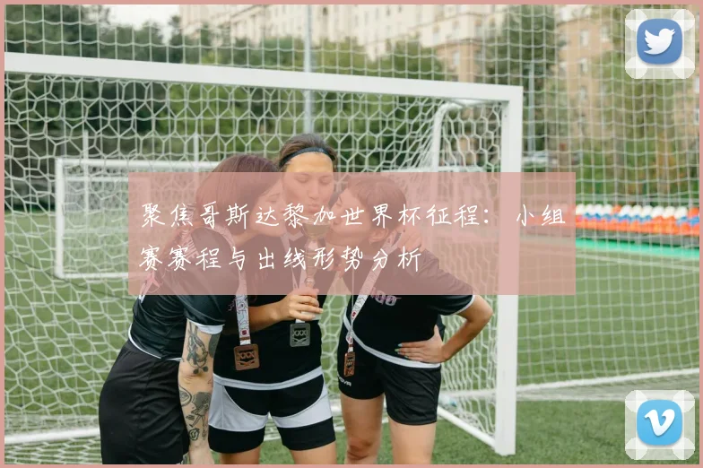 聚焦哥斯达黎加世界杯征程：小组赛赛程与出线形势分析
